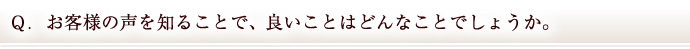 Ｑ．お客様の声を知ることで、良いことはどんなことでしょうか。