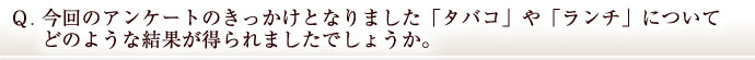 Ｑ．今回のアンケートのきっかけとなりました「タバコ」や「ランチ」についてどのような結果が得られましたでしょうか。