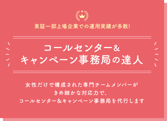 【東証一部上場企業での運用実績が多数!】コールセンター＆キャンペーン事務局の達人｜女性だけで構成された専門チームメンバーがきめ細かな対応力で、コールセンター&キャンペーン事務局を代行します